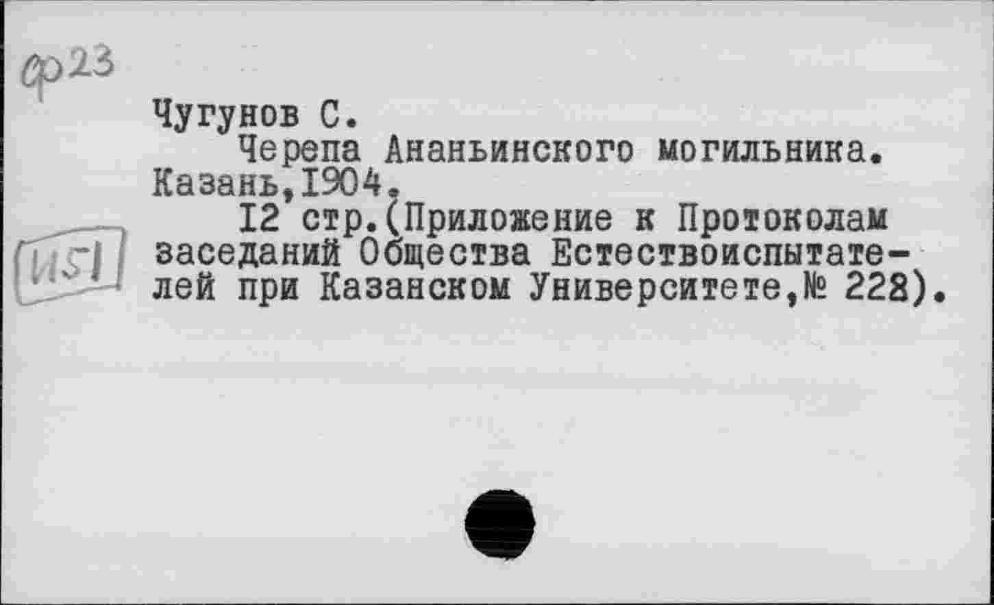 ﻿Êf>23
Чугунов С.
Черепа Ананьинского могильника. Казань,1904.
12 стр.(Приложение к Протоколам заседаний Общества Естествоиспытателей при Казанском Университете,№ 222).